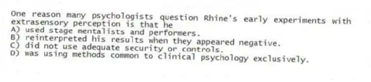 One reason many psychologists question Rhine's early experiments with extrasensory perception is that he
A) used stage mentalists and performers.
B) reinterpreted his results when they appeared negative.
C) did not use adequate security or controls.
D) was using methods common to clinical psychology exclusively.