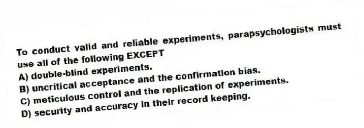 To conduct valid and reliable experiments, parapsychologists must use all of the following EXCEPT
A) double-blind experiments.
B) uncritical acceptance and the confirmation bias.
C) meticulous control and the replication of experiments.
D) security and accuracy in their record keeping.