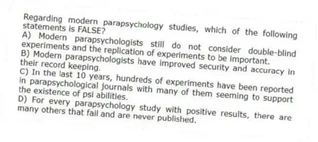Regarding modern parapsychology studies, which of the following statements is FALSE?
A) Modern parapsychologists still do not consider double-blind experiments and the replication of experiments to be important.
B) Modern parapsychologists have improved security and accuracy in their record keeping.
C) In the last 10 years, hundreds of experiments have been reported in parapsychological journals with many of them seeming to support the existence of psi abilities.
D) For every parapsychology study with positive results, there are many others that fail and are never published.