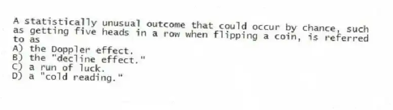 A statistically unusual outcome that could occur by chance, such as getting five heads in a row when flipping a coin, is referred to as
A) the Doppler effect.
B) the "decline effect."
C) a run of luck.
D) a "cold reading."