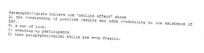 Parapsychologists believe the "decline effect" shows
A) the consistency of positive results and adds credibility to the existence of ESP.
B) a run of luck.
C) cheating by participants.
D) that parapsychological skills are very fragile.