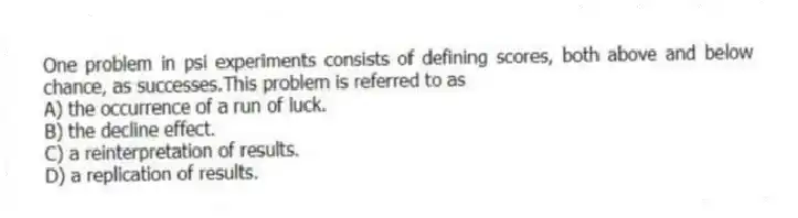 One problem in psi experiments consists of defining scores, both above and below chance, as successes.This problem is referred to as
A) the occurrence of a run of luck.
B) the decline effect.
C) a reinterpretation of results.
D) a replication of results.