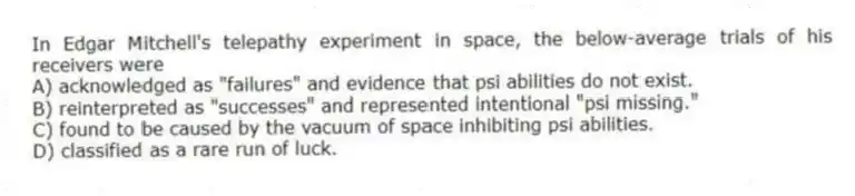In Edgar Mitchell's telepathy experiment in space, the below-average trials of his receivers were
A) acknowledged as "failures" and evidence that psi abilities do not exist.
B) reinterpreted as "successes" and represented intentional "psi missing."
C) found to be caused by the vacuum of space inhibiting psi abilities.
D) classified as a rare run of luck.