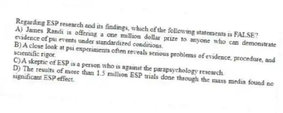 Regarding ESP research and its findings, which of the following statements is FALSE?
A) James Randi is offering a one million dollar prize to anyone who can demonstrate evidence of psi events under standardized conditions.
B) A close look at psi experiments often reveals serious problems of evidence, procedure, and scientific rigor.
C) A skeptic of ESP is a person who is against the parapsychology research.
D) The results of more than 1.5 million ESP trials done through the mass media found no significant ESP effect.
