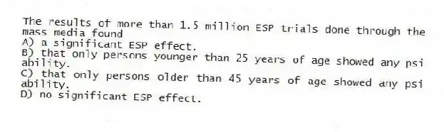 The results of more than 1.5 million ESP trials done through the mass media found
A) a significant ESP effect.
B) that only persons younger than 25 years of age showed any psi ability.
C) that only persons older than 45 years of age showed any psi ability.
D) no significant ESP effect.