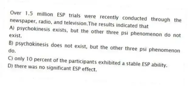 Over 1.5 million ESP trials were recently conducted through the newspaper, radio, and television.The results indicated that
A) psychokinesis exists, but the other three psi phenomenon do not exist.
B) psychokinesis does not exist, but the other three psi phenomenon do.
C) only 10 percent of the participants exhibited a stable ESP ability.
D) there was no significant ESP effect.