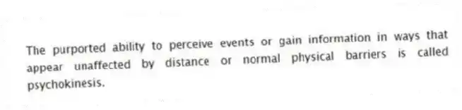 The purported ability to perceive events or gain information in ways that appear unaffected by distance or normal physical barriers is called psychokinesis.