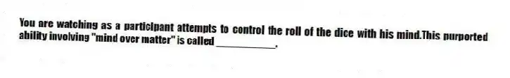 You are watching as a participant attempts to control the roll of the dice with his mind.This purported ability involving "mind over matter" is called __________.