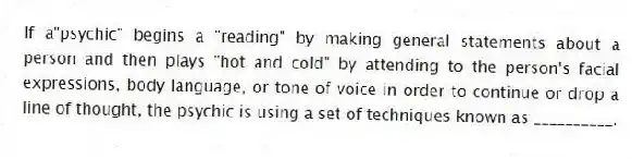 If a"psychic" begins a "reading" by making general statements about a person and then plays "hot and cold" by attending to the person's facial expressions, body language, or tone of voice in order to continue or drop a line of thought, the psychic is using a set of techniques known as __________.