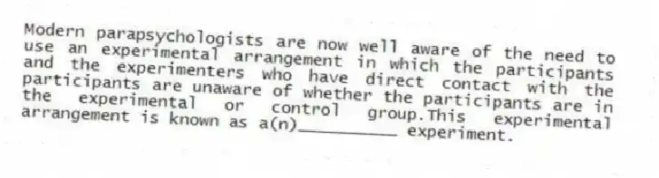 Modern parapsychologists are now well aware of the need to use an experimental arrangement in which the participants and the experimenters who have direct contact with the participants are unaware of whether the participants are in the experimental or control group.This experimental arrangement is known as a(n)__________ experiment.