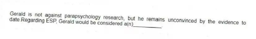 Gerald is not against parapsychology research, but he remains unconvinced by the evidence to date.Regarding ESP, Gerald would be considered a(n)__________.