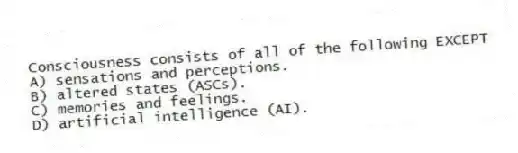 Consciousness consists of all of the following EXCEPT
A) sensations and perceptions.
B) altered states (ASCs).
C) memories and feelings.
D) artificial intelligence (AI).