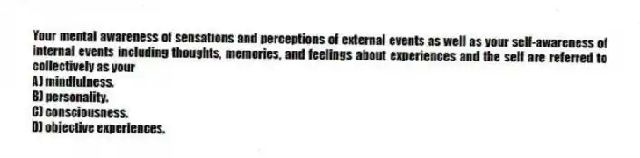 Your mental awareness of sensations and perceptions of external events as well as your self-awareness of internal events including thoughts, memories, and feelings about experiences and the self are referred to collectively as your
A) mindfulness.
B) personality.
C) consciousness.
D) objective experiences.