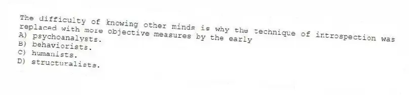 The difficulty of knowing other minds is why the technique of introspection was replaced with more objective measures by the early
A) psychoanalysts.
B) behaviorists.
C) humanists.
D) structuralists.