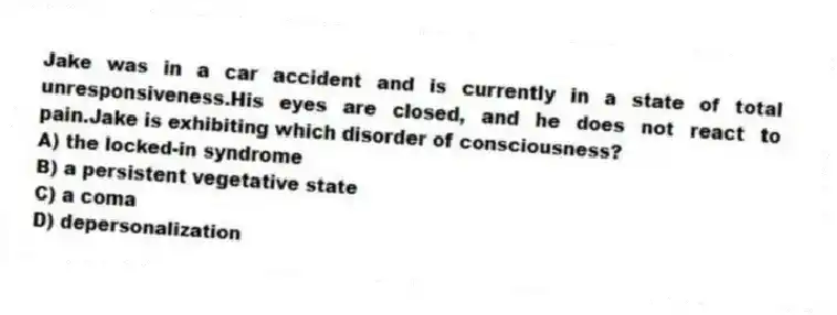 Jake was in a car accident and is currently in a state of total unresponsiveness.His eyes are closed, and he does not react to pain.Jake is exhibiting which disorder of consciousness?
A) the locked-in syndrome
B) a persistent vegetative state
C) a coma
D) depersonalization