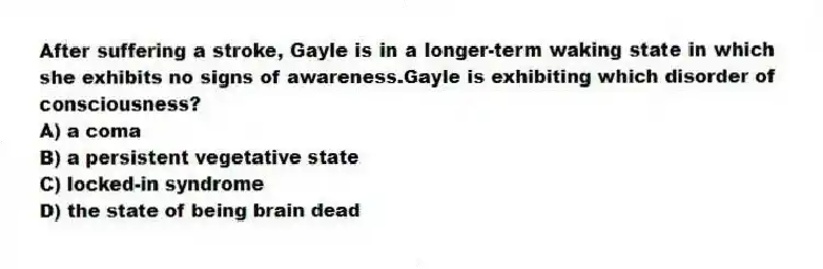 After suffering a stroke, Gayle is in a longer-term waking state in which she exhibits no signs of awareness.Gayle is exhibiting which disorder of consciousness?
A) a coma
B) a persistent vegetative state
C) locked-in syndrome
D) the state of being brain dead