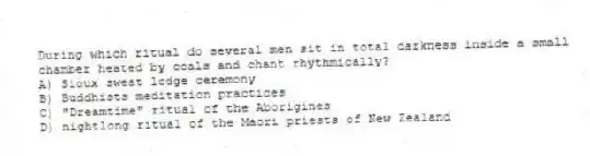 During which ritual do several men sit in total darkness inside a small chamber heated by coals and chant rhythmically?
A) Sioux sweat lodge ceremony
B) Buddhists meditation practices
C) "Dreamtime" ritual of the Aborigines
D) nightlong ritual of the Maori priests of New Zealand