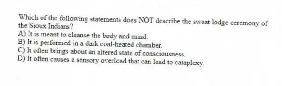 Which of the following statements does NOT describe the sweat lodge ceremony of the Sioux Indians?
A) It is meant to cleanse the body and mind.
B) It is performed in a dark coal-heated chamber.
C) It often brings about an altered state of consciousness.
D) It often causes a sensory overload that can lead to cataplexy.