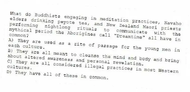 What do Buddhists engaging in meditation practices, Navaho elders drinking peyote tea, and New Zealand Maori priests performing nightlong rituals to communicate with the mythical period the Aborigines call "Dreamtime" all have in common?
A) They are used as a rite of passage for the young men in each culture.
B) They are all meant to cleanse the mind and body and bring about altered awareness and personal revelation.
C) They are all considered illegal practices in most Western cultures.
D) They have all of these in common.