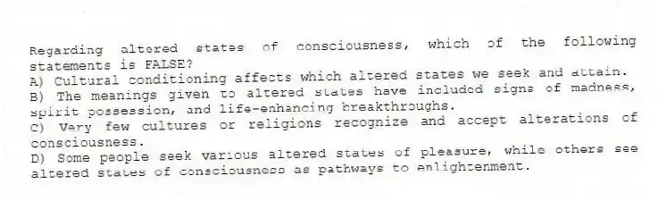 Regarding altered states of consciousness, which of the following statements is FALSE?
A) Cultural conditioning affects which altered states we seek and attain.
B) The meanings given to altered states have included signs of madness, spirit possession, and life-enhancing breakthroughs.
C) Very few cultures or religions recognize and accept alterations of consciousness.
D) Some people seek various altered states of pleasure, while others see altered states of consciousness as pathways to enlightenment.