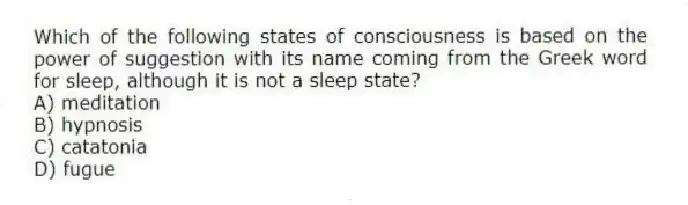 Which of the following states of consciousness is based on the power of suggestion with its name coming from the Greek word for sleep, although it is not a sleep state?
A) meditation
B) hypnosis
C) catatonia
D) fugue