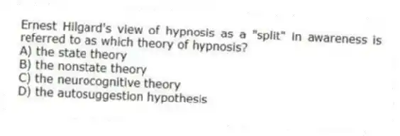Ernest Hilgard's view of hypnosis as a "split" in awareness is referred to as which theory of hypnosis?
A) the state theory
B) the nonstate theory
C) the neurocognitive theory
D) the autosuggestion hypothesis