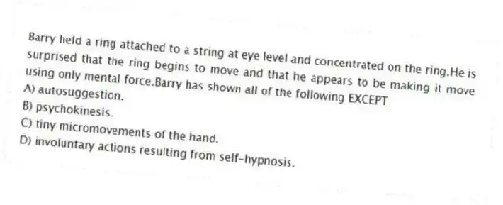 Barry held a ring attached to a string at eye level and concentrated on the ring.He is surprised that the ring begins to move and that he appears to be making it move using only mental force.Barry has shown all of the following EXCEPT
A) autosuggestion.
B) psychokinesis.
C) tiny micromovements of the hand.
D) involuntary actions resulting from self-hypnosis.