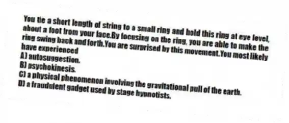 You tie a short length of string to a small ring and hold this ring at eye level, about a foot from your face.By focusing on the ring, you are able to make the ring swing back and forth.You are surprised by this movement.You most likely have experienced
A) autosuggestion.
B) psychokinesis.
C) a physical phenomenon involving the gravitational pull of the earth.
D) a fraudulent gadget used by stage hypnotists.