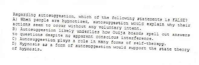 Regarding autosuggestion, which of the following statements is FALSE?
A) When people are hypnotized, autosuggestion would explain why their actions seem to occur without any voluntary intent.
B) Autosuggestion likely underlies how Ouija boards spell out answers to questions despite no apparent conscious interference.
C) Autosuggestion plays a role in many forms of self-therapy.
D) Hypnosis as a form of autosuggestion would support the state theory of hypnosis.