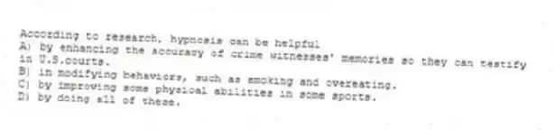 According to research, hypnosis can be helpful
A) by enhancing the accuracy of crime witnesses' memories so they can testify in U.S.courts.
B) in modifying behaviors, such as smoking and overeating.
C) by improving some physical abilities in some sports.
D) by doing all of these.