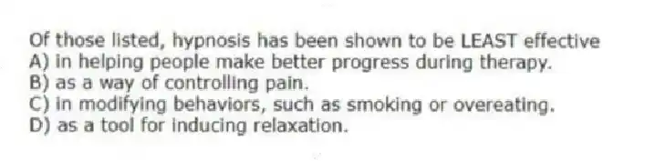 Of those listed, hypnosis has been shown to be LEAST effective
A) in helping people make better progress during therapy.
B) as a way of controlling pain.
C) in modifying behaviors, such as smoking or overeating.
D) as a tool for inducing relaxation.