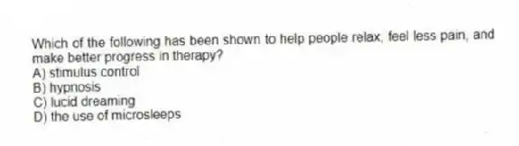 Which of the following has been shown to help people relax, feel less pain, and make better progress in therapy?
A) stimulus control
B) hypnosis
C) lucid dreaming
D) the use of microsleeps