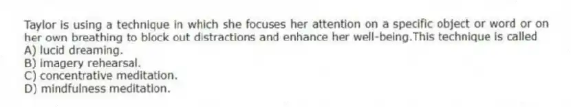 Taylor is using a technique in which she focuses her attention on a specific object or word or on her own breathing to block out distractions and enhance her well-being.This technique is called
A) lucid dreaming.
B) imagery rehearsal.
C) concentrative meditation.
D) mindfulness meditation.