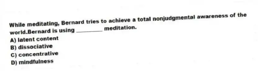 While meditating, Bernard tries to achieve a total nonjudgmental awareness of the world.Bernard is using __________ meditation.
A) latent content
B) dissociative
C) concentrative
D) mindfulness