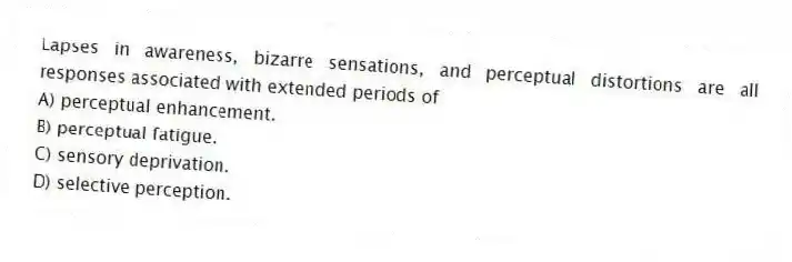 Lapses in awareness, bizarre sensations, and perceptual distortions are all responses associated with extended periods of
A) perceptual enhancement.
B) perceptual fatigue.
C) sensory deprivation.
D) selective perception.