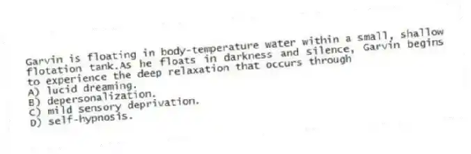 Garvin is floating in body-temperature water within a small, shallow flotation tank.As he floats in darkness and silence, Garvin begins to experience the deep relaxation that occurs through
A) lucid dreaming.
B) depersonalization.
C) mild sensory deprivation.
D) self-hypnosis.