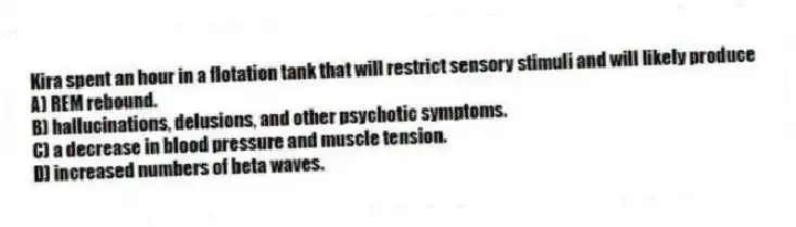 Kira spent an hour in a flotation tank that will restrict sensory stimuli and will likely produce
A) REM rebound.
B) hallucinations, delusions, and other psychotic symptoms.
C) a decrease in blood pressure and muscle tension.
D) increased numbers of beta waves.