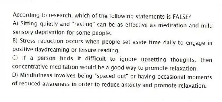 According to research, which of the following statements is FALSE?
A) Sitting quietly and "resting" can be as effective as meditation and mild sensory deprivation for some people.
B) Stress reduction occurs when people set aside time daily to engage in positive daydreaming or leisure reading.
C) If a person finds it difficult to ignore upsetting thoughts, then concentrative meditation would be a good way to promote relaxation.
D) Mindfulness involves being "spaced out" or having occasional moments of reduced awareness in order to reduce anxiety and promote relaxation.