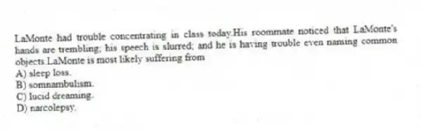 LaMonte had trouble concentrating in class today.His roommate noticed that LaMonte's hands are trembling; his speech is slurred; and he is having trouble even naming common objects.LaMonte is most likely suffering from
A) sleep loss.
B) somnambulism.
C) lucid dreaming.
D) narcolepsy.