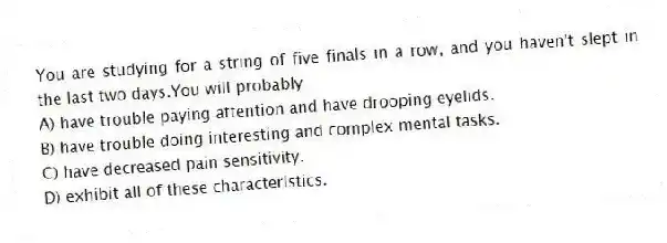 You are studying for a string of five finals in a row, and you haven't slept in the last two days.You will probably
A) have trouble paying attention and have drooping eyelids.
B) have trouble doing interesting and complex mental tasks.
C) have decreased pain sensitivity.
D) exhibit all of these characteristics.