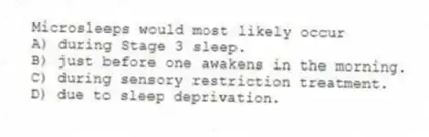 Microsleeps would most likely occur
A) during Stage 3 sleep.
B) just before one awakens in the morning.
C) during sensory restriction treatment.
D) due to sleep deprivation.