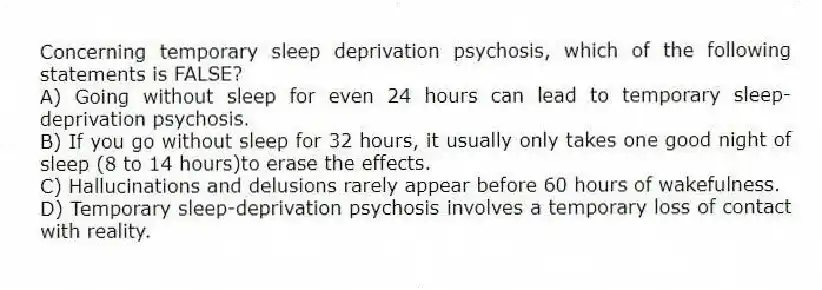 Concerning temporary sleep deprivation psychosis, which of the following statements is FALSE?
A) Going without sleep for even 24 hours can lead to temporary sleep-deprivation psychosis.
B) If you go without sleep for 32 hours, it usually only takes one good night of sleep (8 to 14 hours)to erase the effects.
C) Hallucinations and delusions rarely appear before 60 hours of wakefulness.
D) Temporary sleep-deprivation psychosis involves a temporary loss of contact with reality.