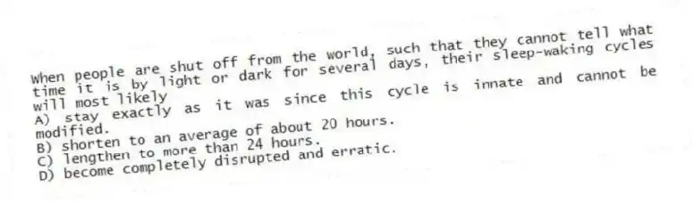 When people are shut off from the world, such that they cannot tell what time it is by light or dark for several days, their sleep-waking cycles will most likely
A) stay exactly as it was since this cycle is innate and cannot be modified.
B) shorten to an average of about 20 hours.
C) lengthen to more than 24 hours.
D) become completely disrupted and erratic.