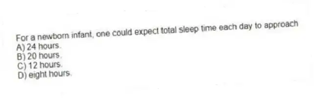 For a newborn infant, one could expect total sleep time each day to approach
A) 24 hours.
B) 20 hours.
C) 12 hours.
D) eight hours.