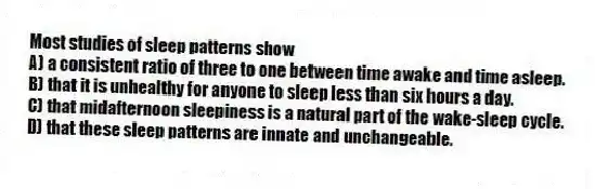 Most studies of sleep patterns show
A) a consistent ratio of three to one between time awake and time asleep.
B) that it is unhealthy for anyone to sleep less than six hours a day.
C) that midafternoon sleepiness is a natural part of the wake-sleep cycle.
D) that these sleep patterns are innate and unchangeable.