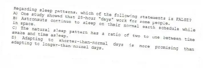 Regarding sleep patterns, which of the following statements is FALSE?
A) One study showed that 28-hour "days" work for some people.
B) Astronauts continue to sleep on their normal earth schedule while in space.
C) The natural sleep pattern has a ratio of two to one between time awake and time asleep.
D) Adapting to shorter-than-normal days is more promising than adapting to longer-than-normal days.