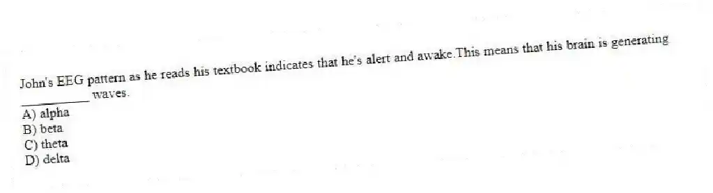 John's EEG pattern as he reads his textbook indicates that he's alert and awake.This means that his brain is generating __________ waves.
A) alpha
B) beta
C) theta
D) delta