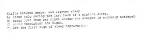 Shifts between deeper and lighter sleep
A) occur only during the last half of a night's sleep.
B) occur just once per night unless the sleeper is suddenly awakened.
C) occur throughout the night.
D) are the first sign of sleep deprivation.