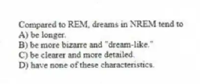 Compared to REM, dreams in NREM tend to
A) be longer.
B) be more bizarre and "dream-like."
C) be clearer and more detailed.
D) have none of these characteristics.