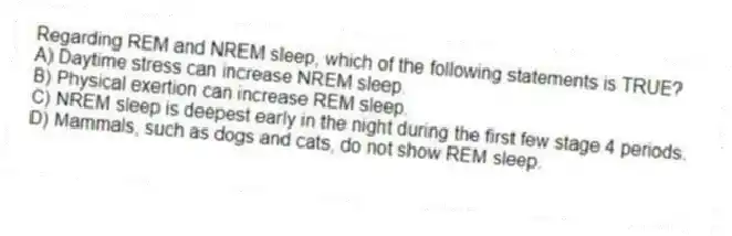 Regarding REM and NREM sleep, which of the following statements is TRUE?
A) Daytime stress can increase NREM sleep.
B) Physical exertion can increase REM sleep.
C) NREM sleep is deepest early in the night during the first few stage 4 periods.
D) Mammals, such as dogs and cats, do not show REM sleep.
